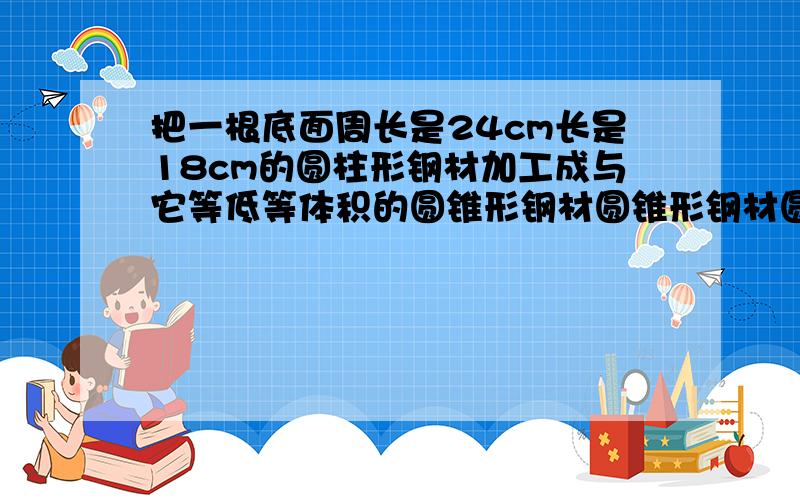 把一根底面周长是24cm长是18cm的圆柱形钢材加工成与它等低等体积的圆锥形钢材圆锥形钢材圆锥的高是多少