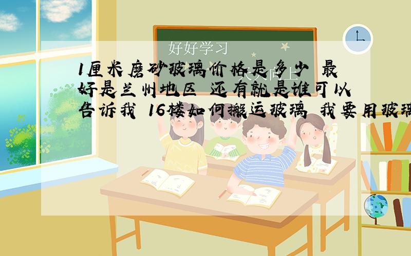 1厘米磨砂玻璃价格是多少 最好是兰州地区 还有就是谁可以告诉我 16楼如何搬运玻璃 我要用玻璃做隔墙