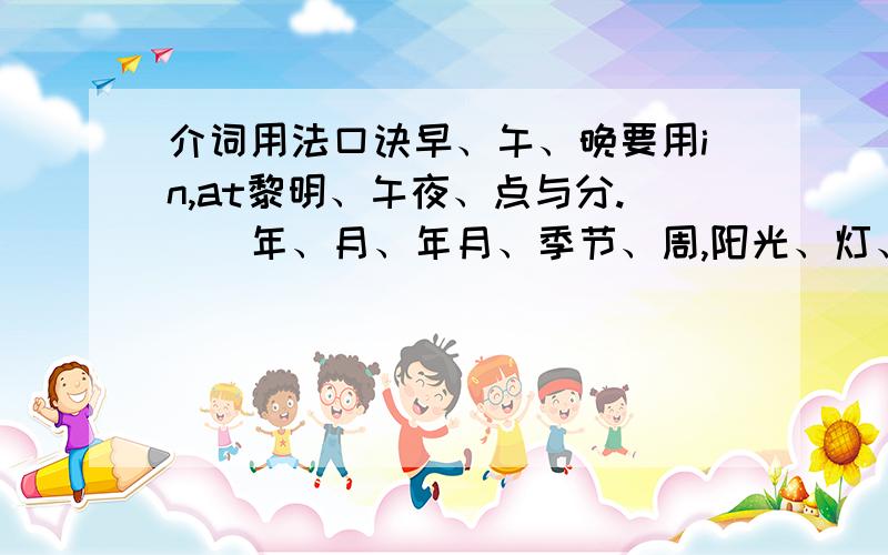 介词用法口诀早、午、晚要用in,at黎明、午夜、点与分.　　年、月、年月、季节、周,阳光、灯、影、衣、冒in.　　将来时