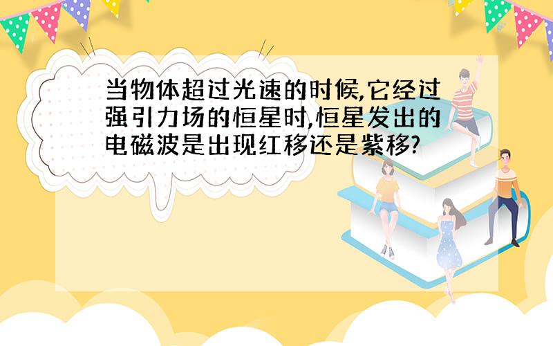 当物体超过光速的时候,它经过强引力场的恒星时,恒星发出的电磁波是出现红移还是紫移?