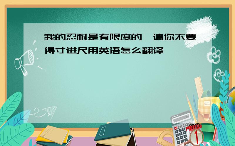 我的忍耐是有限度的,请你不要得寸进尺用英语怎么翻译