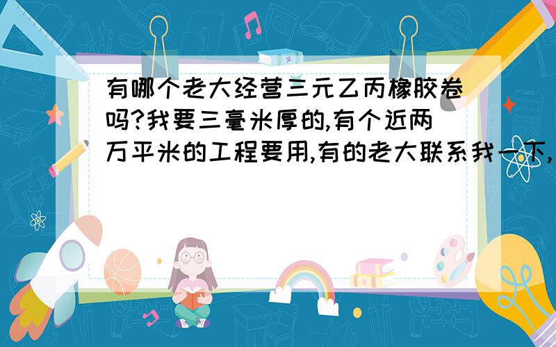 有哪个老大经营三元乙丙橡胶卷吗?我要三毫米厚的,有个近两万平米的工程要用,有的老大联系我一下,