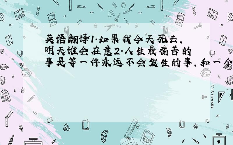 英语翻译1.如果我今天死去,明天谁会在意2.人生最痛苦的事是等一件永远不会发生的事,和一个永远不会来的人·