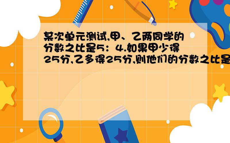 某次单元测试,甲、乙两同学的分数之比是5：4.如果甲少得25分,乙多得25分,则他们的分数之比是5：7.求甲、乙两同学原