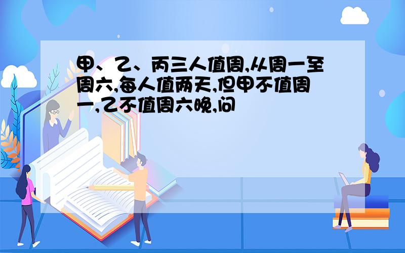 甲、乙、丙三人值周,从周一至周六,每人值两天,但甲不值周一,乙不值周六晚,问