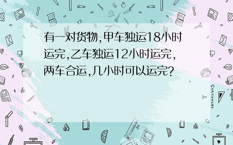 有一对货物,甲车独运18小时运完,乙车独运12小时运完,两车合运,几小时可以运完?