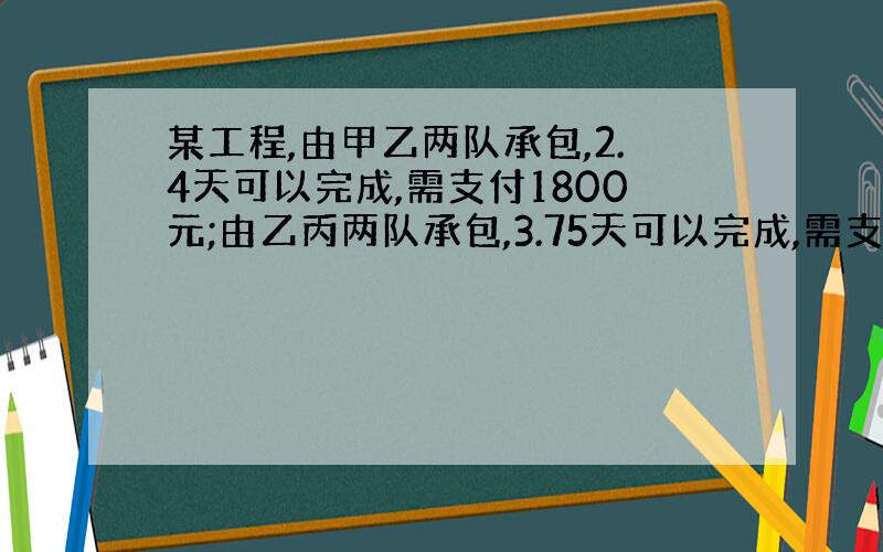 某工程,由甲乙两队承包,2.4天可以完成,需支付1800元;由乙丙两队承包,3.75天可以完成,需支付1500元;