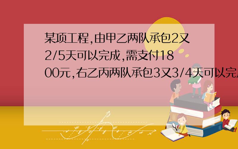 某项工程,由甲乙两队承包2又2/5天可以完成,需支付1800元,右乙丙两队承包3又3/4天可以完成,需支付1500元,由