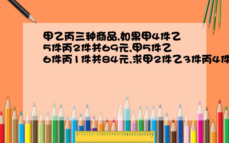 甲乙丙三种商品,如果甲4件乙5件丙2件共69元,甲5件乙6件丙1件共84元,求甲2件乙3件丙4件共几元?