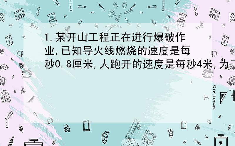 1.某开山工程正在进行爆破作业,已知导火线燃烧的速度是每秒0.8厘米,人跑开的速度是每秒4米,为了使点燃导火线的工人在爆