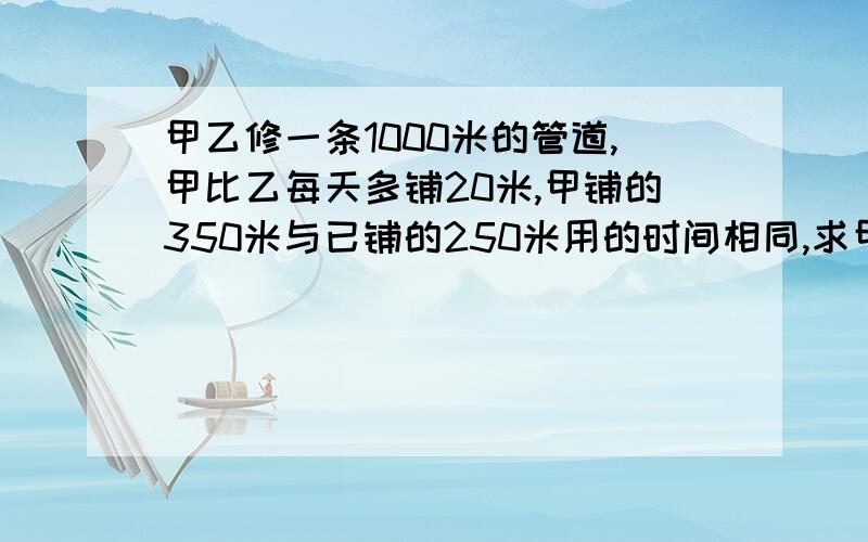 甲乙修一条1000米的管道,甲比乙每天多铺20米,甲铺的350米与已铺的250米用的时间相同,求甲乙每天个能铺?