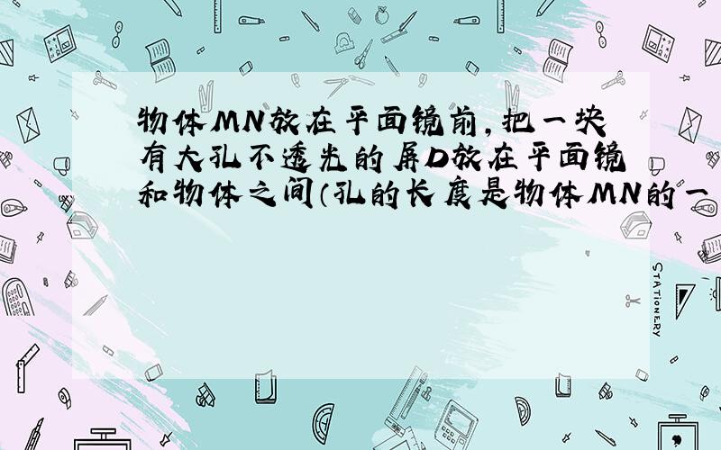 物体MN放在平面镜前,把一块有大孔不透光的屏D放在平面镜和物体之间（孔的长度是物体MN的一半）.