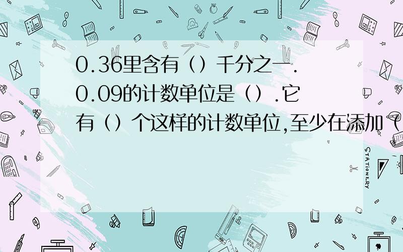 0.36里含有（）千分之一.0.09的计数单位是（）.它有（）个这样的计数单位,至少在添加（）个这样的单位