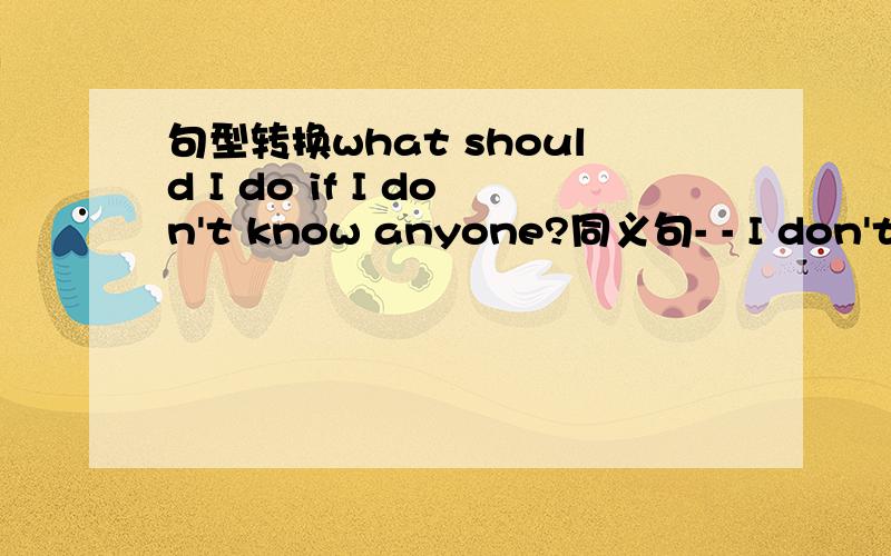 句型转换what should I do if I don't know anyone?同义句- - I don't k