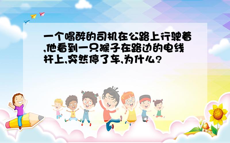 一个喝醉的司机在公路上行驶着,他看到一只猴子在路边的电线杆上,突然停了车,为什么?