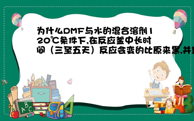 为什么DMF与水的混合溶剂120℃条件下,在反应釜中长时间（三至五天）反应会变的比原来黑,并且有股臭臭的味道!