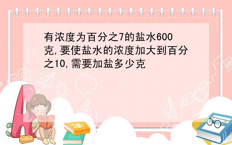 有浓度为百分之7的盐水600克,要使盐水的浓度加大到百分之10,需要加盐多少克