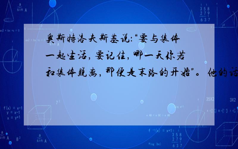 奥斯特洛夫斯基说：“要与集体一起生活，要记住，哪一天你若和集体脱离，那便是末路的开始”。他的话告诉我们： [ 