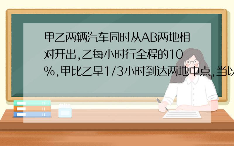 甲乙两辆汽车同时从AB两地相对开出,乙每小时行全程的10%,甲比乙早1/3小时到达两地中点,当以车到达中点后,