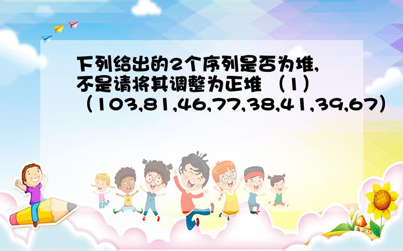 下列给出的2个序列是否为堆,不是请将其调整为正堆 （1）（103,81,46,77,38,41,39,67）