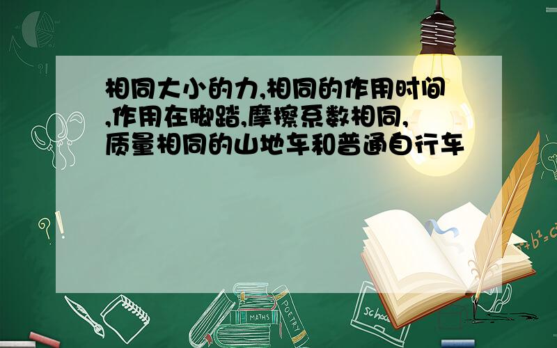 相同大小的力,相同的作用时间,作用在脚踏,摩擦系数相同,质量相同的山地车和普通自行车