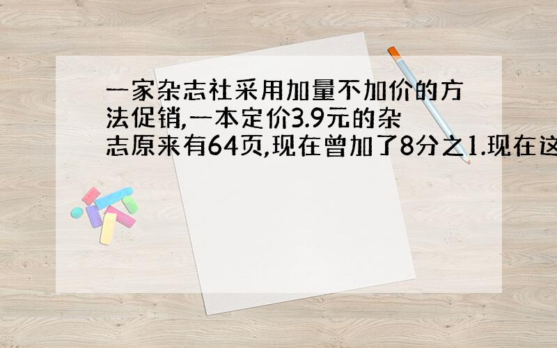 一家杂志社采用加量不加价的方法促销,一本定价3.9元的杂志原来有64页,现在曾加了8分之1.现在这本杂志有多