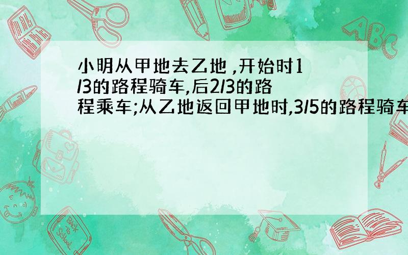 小明从甲地去乙地 ,开始时1/3的路程骑车,后2/3的路程乘车;从乙地返回甲地时,3/5的路程骑车,