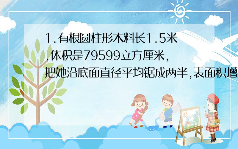 1.有根圆柱形木料长1.5米,体积是79599立方厘米,把她沿底面直径平均锯成两半,表面积增加了()平方厘米（派=3.1