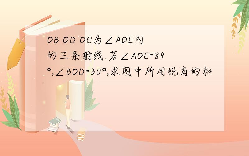 OB OD OC为∠AOE内的三条射线.若∠AOE=89°,∠BOD=30°,求图中所用锐角的和