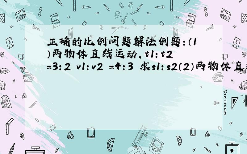 正确的比例问题解法例题：（1）两物体直线运动,t1：t2=3：2 v1：v2 =4：3 求s1：s2（2）两物体直线运动