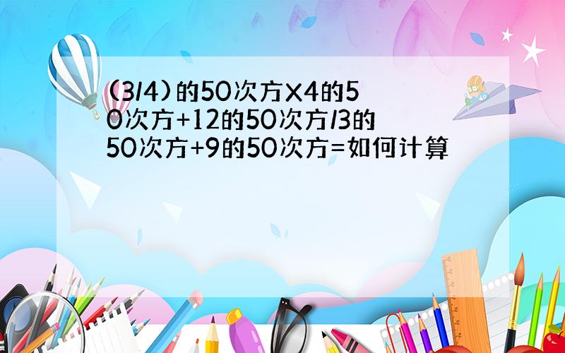 (3/4)的50次方X4的50次方+12的50次方/3的50次方+9的50次方=如何计算