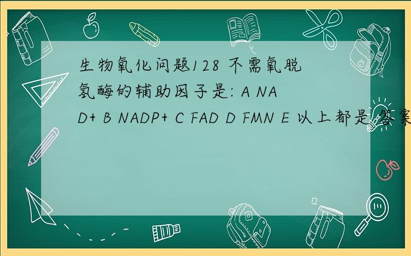 生物氧化问题128 不需氧脱氢酶的辅助因子是: A NAD+ B NADP+ C FAD D FMN E 以上都是 答案