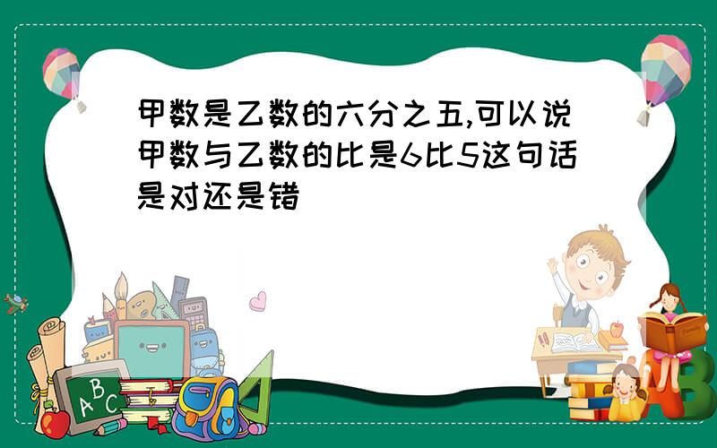 甲数是乙数的六分之五,可以说甲数与乙数的比是6比5这句话是对还是错