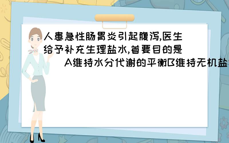 人患急性肠胃炎引起腹泻,医生给予补充生理盐水,首要目的是（）A维持水分代谢的平衡B维持无机盐代谢平衡