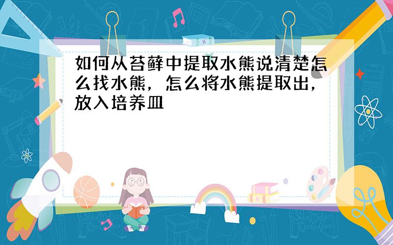 如何从苔藓中提取水熊说清楚怎么找水熊，怎么将水熊提取出，放入培养皿