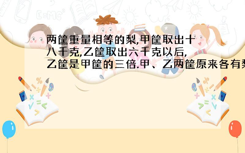 两筐重量相等的梨,甲筐取出十八千克,乙筐取出六千克以后,乙筐是甲筐的三倍.甲、乙两筐原来各有梨子多