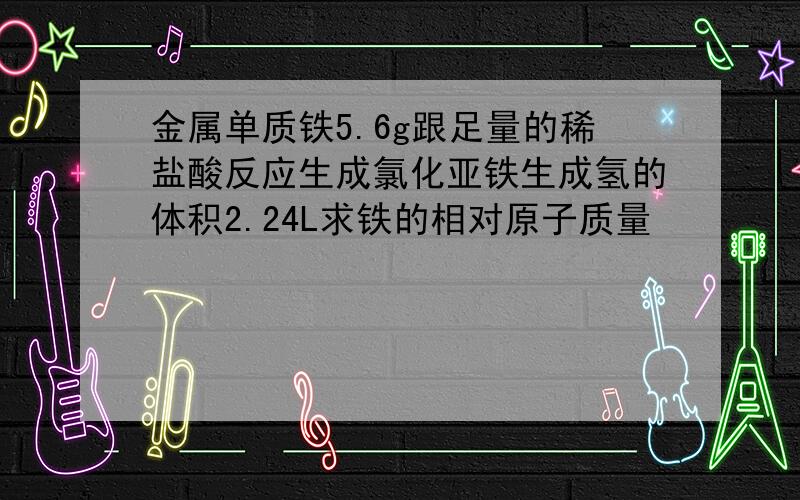 金属单质铁5.6g跟足量的稀盐酸反应生成氯化亚铁生成氢的体积2.24L求铁的相对原子质量