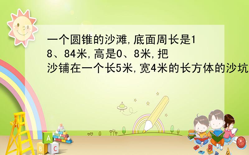 一个圆锥的沙滩,底面周长是18、84米,高是0、8米,把沙铺在一个长5米,宽4米的长方体的沙坑里,可以铺多厚