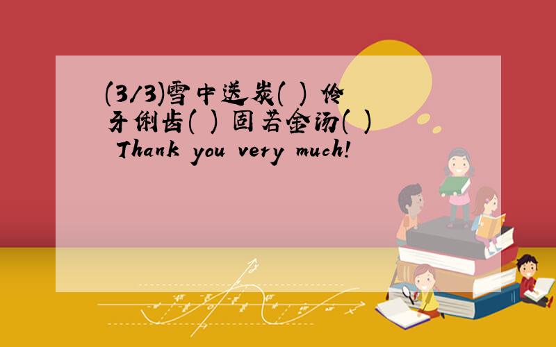 (3/3)雪中送炭( ) 伶牙俐齿( ) 固若金汤( ) Thank you very much!