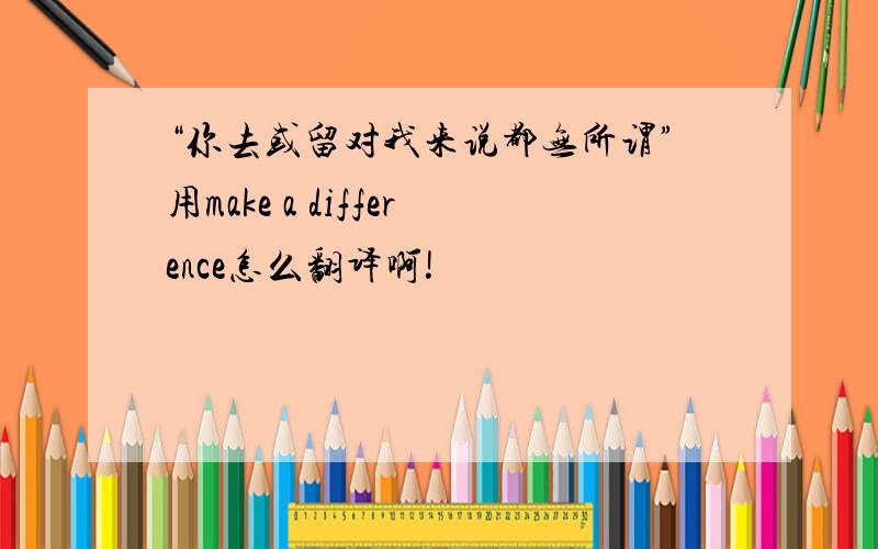 “你去或留对我来说都无所谓”用make a difference怎么翻译啊!