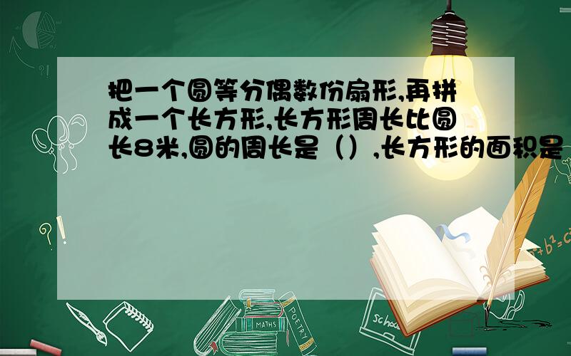 把一个圆等分偶数份扇形,再拼成一个长方形,长方形周长比圆长8米,圆的周长是（）,长方形的面积是（）