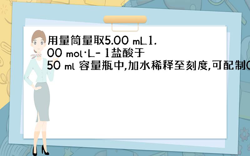 用量筒量取5.00 mL1.00 mol·L- 1盐酸于50 ml 容量瓶中,加水稀释至刻度,可配制0.100 mol·