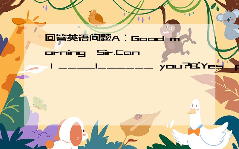 回答英语问题A：Good morning,Sir.Can I ____1______ you?B:Yes,please.