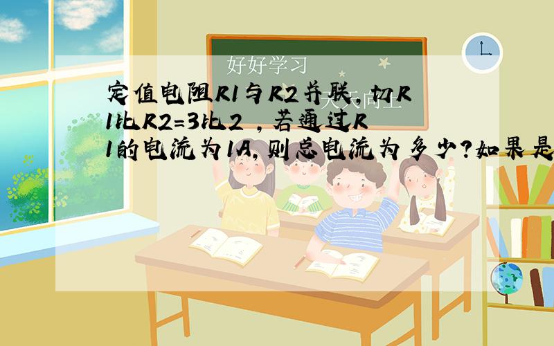 定值电阻R1与R2并联,切R1比R2=3比2 ,若通过R1的电流为1A,则总电流为多少?如果是串联,R1电流是多少?