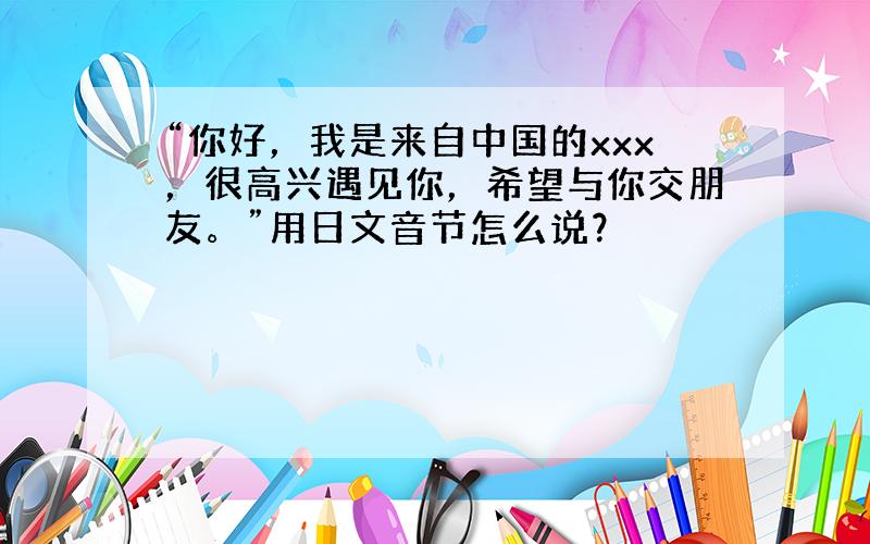 “你好，我是来自中国的xxx，很高兴遇见你，希望与你交朋友。”用日文音节怎么说？