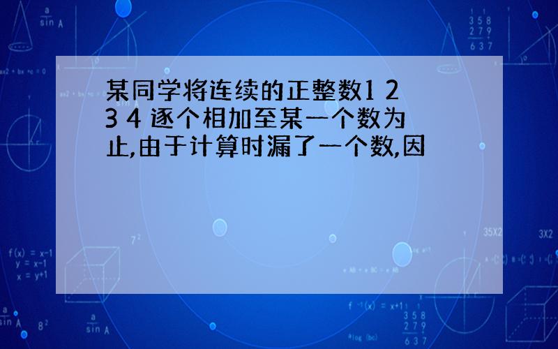 某同学将连续的正整数1 2 3 4 逐个相加至某一个数为止,由于计算时漏了一个数,因