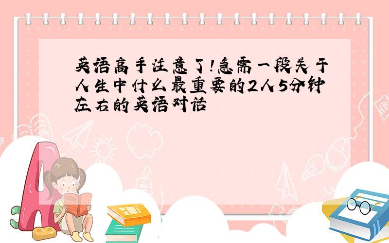 英语高手注意了!急需一段关于人生中什么最重要的2人5分钟左右的英语对话