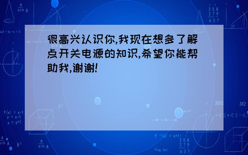 很高兴认识你,我现在想多了解点开关电源的知识,希望你能帮助我,谢谢!