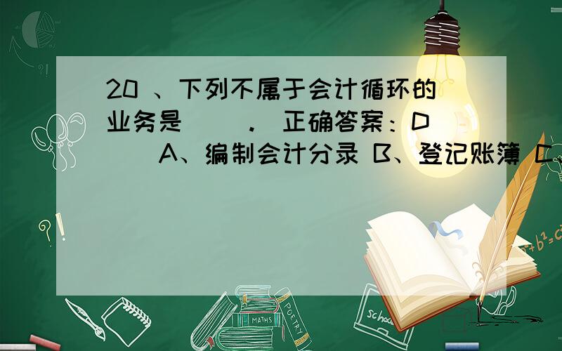 20 、下列不属于会计循环的业务是( ).(正确答案：D ) A、编制会计分录 B、登记账簿 C、进行试算平衡 D、