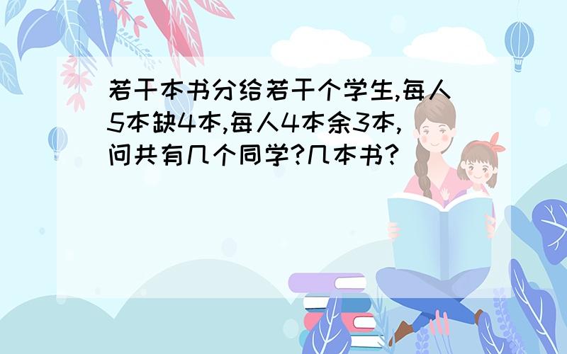 若干本书分给若干个学生,每人5本缺4本,每人4本余3本,问共有几个同学?几本书?